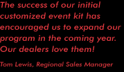"The success of our initial customized event kit has encouraged us to expand our program in the coming year. Our dealers love them!" --- Tom Lewis, Regional Sales Manager