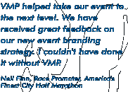 "VMP helped take our event to the next level. We have received great feedback on our new event branding strategy. I couldn't have done it without VMP." -- Neil Finn, Race Promoter, America's Finest City Half Marathon