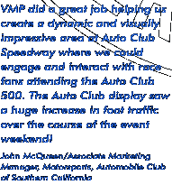 "VMP did a great job helping us create a dynamic and visually impressive area at Auto Club Speedway where we could engage and interact with race fans attending the Auto Club 500. The Auto Club display saw a huge increase in foot traffic over the course of the event weekend!" ---John McQueen/Automobile Club of Southern California