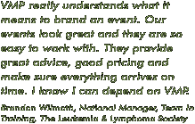 "VMP really understands what it means to brand an event. Our events look great and they are so easy to work with. They provide great advice, good pricing and make sure everything arrives on time. I know I can depend on VMP". --- Brandon Wilmoth, National Manager, Team In Training, The Leukemia & Lymphoma Society